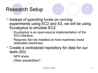 Research Setup Instead of spending funds on running experiments using EC2 and S3, we will be using Eucalyptus to emulate EC2 Eucalyptus is an open-source implementation of the EC2 interface Requires Xen be installed on host machines (need dedicated machines) Create a centralized repository for data for our tests (S3) NFS share Other possibilities?  University of Virginia 