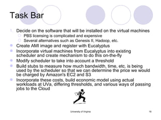 Task Bar Decide on the software that will be installed on the virtual machines PBS licensing is complicated and expensive Several alternatives such as Genesis II, Hadoop, etc. Create AMI image and register with Eucalyptus Incorporate virtual machines from Eucalyptus into existing scheduler and create mechanism to do this on-the-fly Modify scheduler to take into account a threshold Build stubs to measure how much bandwidth, time, etc. is being used by the scheduler so that we can determine the price we would be charged by Amazon's EC2 and S3 Incorporate these costs, build economic model using actual workloads at UVa, differing thresholds, and various ways of passing jobs to the Cloud University of Virginia 