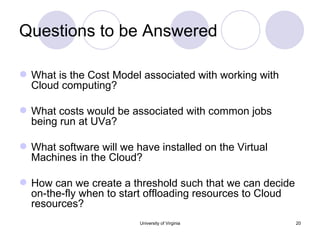 Questions to be Answered What is the Cost Model associated with working with Cloud computing? What costs would be associated with common jobs being run at UVa? What software will we have installed on the Virtual Machines in the Cloud? How can we create a threshold such that we can decide on-the-fly when to start offloading resources to Cloud resources? University of Virginia 
