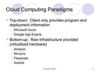 Cloud Computing Paradigms Top-down:  Client only provides program and deployment information Microsoft Azure Google App Engine Bottom-up:  Raw Infrastructure provided (virtualized hardware)  Amazon Nirvanix Flexiscale GoGrid University of Virginia 
