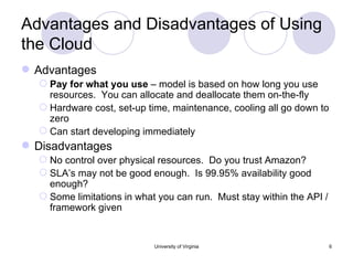 Advantages and Disadvantages of Using the Cloud Advantages Pay for what you use  – model is based on how long you use resources.  You can allocate and deallocate them on-the-fly Hardware cost, set-up time, maintenance, cooling all go down to zero Can start developing immediately Disadvantages No control over physical resources.  Do you trust Amazon? SLA’s may not be good enough.  Is 99.95% availability good enough? Some limitations in what you can run.  Must stay within the API / framework given University of Virginia 
