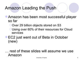 Amazon Leading the Push Amazon has been most successful player so far Over 29 billion objects stored on S3 Using over 60% of their resources for Cloud services EC2 just went out of Beta in October (new) …  rest of these slides will assume we use Amazon University of Virginia 