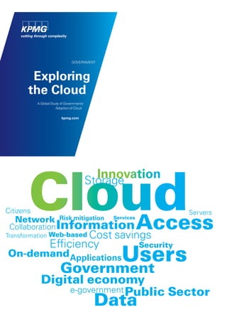 GOVERNMENT



        Exploring
       the Cloud
           A Global Study of Governments’
                       Adoption of Cloud

                          kpmg.com




       Cloud
                                              Innovation
                                            Storage

Citizens                                                              Servers
   Network               Risk mitigation
 Collaboration Information
Transformation Web-based
                                                     Access
                                                Services


                                            Cost savings
                  Efficiency
                                                   Users
                                                           Security
On-demand Applications
                         Government
             Digital economy
                  e-government Public Sector
                                             Data
 