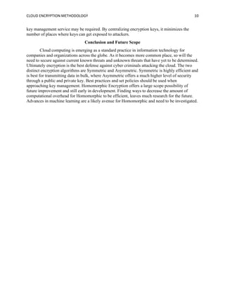CLOUD ENCRYPTION METHODOLOGY 10
key management service may be required. By centralizing encryption keys, it minimizes the
number of places where keys can get exposed to attackers.
Conclusion and Future Scope
Cloud computing is emerging as a standard practice in information technology for
companies and organizations across the globe. As it becomes more common place, so will the
need to secure against current known threats and unknown threats that have yet to be determined.
Ultimately encryption is the best defense against cyber criminals attacking the cloud. The two
distinct encryption algorithms are Symmetric and Asymmetric. Symmetric is highly efficient and
is best for transmitting data in bulk, where Asymmetric offers a much higher level of security
through a public and private key. Best practices and set policies should be used when
approaching key management. Homomorphic Encryption offers a large scope possibility of
future improvement and still early in development. Finding ways to decrease the amount of
computational overhead for Homomorphic to be efficient, leaves much research for the future.
Advances in machine learning are a likely avenue for Homomorphic and need to be investigated.
 