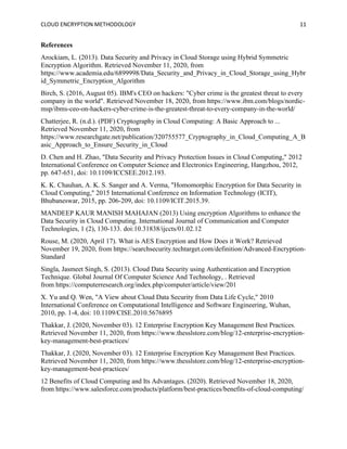 CLOUD ENCRYPTION METHODOLOGY 11
References
Arockiam, L. (2013). Data Security and Privacy in Cloud Storage using Hybrid Symmetric
Encryption Algorithm. Retrieved November 11, 2020, from
https://www.academia.edu/6899998/Data_Security_and_Privacy_in_Cloud_Storage_using_Hybr
id_Symmetric_Encryption_Algorithm
Birch, S. (2016, August 05). IBM's CEO on hackers: "Cyber crime is the greatest threat to every
company in the world". Retrieved November 18, 2020, from https://www.ibm.com/blogs/nordic-
msp/ibms-ceo-on-hackers-cyber-crime-is-the-greatest-threat-to-every-company-in-the-world/
Chatterjee, R. (n.d.). (PDF) Cryptography in Cloud Computing: A Basic Approach to ...
Retrieved November 11, 2020, from
https://www.researchgate.net/publication/320755577_Cryptography_in_Cloud_Computing_A_B
asic_Approach_to_Ensure_Security_in_Cloud
D. Chen and H. Zhao, "Data Security and Privacy Protection Issues in Cloud Computing," 2012
International Conference on Computer Science and Electronics Engineering, Hangzhou, 2012,
pp. 647-651, doi: 10.1109/ICCSEE.2012.193.
K. K. Chauhan, A. K. S. Sanger and A. Verma, "Homomorphic Encryption for Data Security in
Cloud Computing," 2015 International Conference on Information Technology (ICIT),
Bhubaneswar, 2015, pp. 206-209, doi: 10.1109/ICIT.2015.39.
MANDEEP KAUR MANISH MAHAJAN (2013) Using encryption Algorithms to enhance the
Data Security in Cloud Computing. International Journal of Communication and Computer
Technologies, 1 (2), 130-133. doi:10.31838/ijccts/01.02.12
Rouse, M. (2020, April 17). What is AES Encryption and How Does it Work? Retrieved
November 19, 2020, from https://searchsecurity.techtarget.com/definition/Advanced-Encryption-
Standard
Singla, Jasmeet Singh, S. (2013). Cloud Data Security using Authentication and Encryption
Technique. Global Journal Of Computer Science And Technology, . Retrieved
from https://computerresearch.org/index.php/computer/article/view/201
X. Yu and Q. Wen, "A View about Cloud Data Security from Data Life Cycle," 2010
International Conference on Computational Intelligence and Software Engineering, Wuhan,
2010, pp. 1-4, doi: 10.1109/CISE.2010.5676895
Thakkar, J. (2020, November 03). 12 Enterprise Encryption Key Management Best Practices.
Retrieved November 11, 2020, from https://www.thesslstore.com/blog/12-enterprise-encryption-
key-management-best-practices/
Thakkar, J. (2020, November 03). 12 Enterprise Encryption Key Management Best Practices.
Retrieved November 11, 2020, from https://www.thesslstore.com/blog/12-enterprise-encryption-
key-management-best-practices/
12 Benefits of Cloud Computing and Its Advantages. (2020). Retrieved November 18, 2020,
from https://www.salesforce.com/products/platform/best-practices/benefits-of-cloud-computing/
 