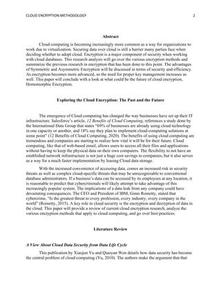 CLOUD ENCRYPTION METHODOLOGY 2
Abstract
Cloud computing is becoming increasingly more common as a way for organizations to
work due to virtualization. Securing data over cloud is still a barrier many parties face when
deciding whether to adopt cloud. Encryption is a major component of security when working
with cloud databases. This research analysis will go over the various encryption methods and
summarize the previous research in encryption that has been done to this point. The advantages
of Symmetric and Asymmetric Encryption will be discussed in terms of security and efficiency.
As encryption becomes more advanced, so the need for proper key management increases as
well. This paper will conclude with a look at what could be the future of cloud encryption,
Homomorphic Encryption.
Exploring the Cloud Encryption: The Past and the Future
The emergence of Cloud computing has changed the way businesses have set up their IT
infrastructure. Salesforce’s article, 12 Benefits of Cloud Computing, references a study done by
the International Data Group that states “69% of businesses are already using cloud technology
in one capacity or another, and 18% say they plan to implement cloud-computing solutions at
some point” (12 Benefits of Cloud Computing, 2020). The benefits of using cloud computing are
tremendous and companies are starting to realize how vital it will be for their future. Cloud
computing, like that of web-based email, allows users to access all their files and applications
without having to keep the physical data on their own computers. The flexibility to not have an
established network infrastructure is not just a huge cost savings to companies, but it also serves
as a way for a much faster implementation by leasing Cloud data storage.
With the increased convenience of accessing data, comes an increased risk in security
threats as well as complex cloud-specific threats that may be unrecognizable to conventional
database administrators. If a business’s data can be accessed by its employees at any location, it
is reasonable to predict that cybercriminals will likely attempt to take advantage of this
increasingly popular system. The implications of a data leak from any company could have
devastating consequences. The CEO and President of IBM, Ginni Rometty, stated that
cybercrime, “Is the greatest threat to every profession, every industry, every company in the
world” (Rometty, 2015). A key role in cloud security is the encryption and decryption of data in
the cloud. This paper will provide a review of current cloud encryption research, analyze the
various encryption methods that apply to cloud computing, and go over best practices.
Literature Review
A View About Cloud Data Security from Data Life Cycle
This publication by Xiaojun Yu and Qiaoyan Wen details how data security has become
the central problem of cloud computing (Yu, 2010). The authors make the argument that that
 