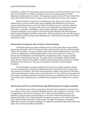 CLOUD ENCRYPTION METHODOLOGY 4
Furthermore, it allows for virtualization of physical resources and wide accessibility that was not
previously obtainable. According to Chatterjee, there are two unique groups of models:
deployment models and service models. The deployment model consists of Private cloud, Public
cloud, and a hybrid of both. Service models on the other hand consist of Iaas, Saas, and Paas.
While the benefits of cloud are overwhelming, privacy and security remain a concern.
Different types of service models under cloud computing offer different levels of security
services. Iaas (Infrastructure as a Service) offers the minimum security, while Saas offers the
highest level of security. This paper looks at the various algorithms in encryption including
Symmetric, Asymmetric, and Hashing. and encryption techniques. Brief summaries of
encryption techniques are provided for Advanced Encryption Standard, Blowfish Algorithm,
Data Encryption Standard, and RSA Cryptosystem. The research article ends with discussing the
most prominent problems facing cloud computing such as data theft, data integrity, loss of data,
and location of data.
Homomorphic Encryption for Data Security in Cloud Computing
Traditional standard encryption methods provide security during data storage and data
transmission (Chauthan, 2015). Encryption for data in the processing state has not been possible
without first decryption. This poses a great security risk for cloud computing and has since been
a barrier to organizations considering the transfer to cloud. The reason this is a concern is
because data confidentiality must be forfeited for any operations (totals, averages, standard
deviations) to be performed on the data. The author of this research paper, Kamal Chauhan,
argues that the solution to this problem would be to perform operations on data that is currently
encrypted on the cloud server. This type of encryption is referred to as Homomorphic
Encryption.
The homomorphic encryption technique allows the user to operate ciphertext directly.
The user can decrypt the results of the cipher and see that it matches the same as if operations
were carried out in plaintext. While this has the potential to change cloud security for the better,
it still is developing and currently carries several obstacles. It is very inefficient in the amount of
time it takes to complete operations. Furthermore, the amount of operations that can be done are
very limited. More computing power is needed for this encryption to be rolled out on a massive
scale.
Data Security and Privacy in Cloud Storage using Hybrid Symmetric Encryption Algorithm
Dr. Arockiam notes in this research paper, that while cloud computing is transformative
in its ability to store massive amounts of data and centralize data warehouses, it does leave room
for opportunistic cyber thieves (Arockiam, 2013). Many research problems are yet to be
identified, giving leverage to criminal behavior as the rush to both harm and defend cloud
databases intensifies. Dr. Arockiam identifies Symmetric encryption as best suited for handling
large volumes of data efficiently in cloud storage. This paper also proposes an algorithm
improving on classical encryption techniques by integrating substitution cipher and transposition
cipher. Dr. Arockiam describes the algorithm:
 