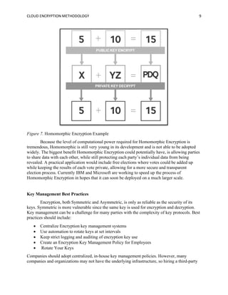 CLOUD ENCRYPTION METHODOLOGY 9
Figure 7. Homomorphic Encryption Example
Because the level of computational power required for Homomorphic Encryption is
tremendous, Homomorphic is still very young in its development and is not able to be adopted
widely. The biggest benefit Homomorphic Encryption could potentially have, is allowing parties
to share data with each other, while still protecting each party’s individual data from being
revealed. A practical application would include free elections where votes could be added up
while keeping the results of each vote private, allowing for a more secure and transparent
election process. Currently IBM and Microsoft are working to speed up the process of
Homomorphic Encryption in hopes that it can soon be deployed on a much larger scale.
Key Management Best Practices
Encryption, both Symmetric and Asymmetric, is only as reliable as the security of its
keys. Symmetric is more vulnerable since the same key is used for encryption and decryption.
Key management can be a challenge for many parties with the complexity of key protocols. Best
practices should include:
• Centralize Encryption key management systems
• Use automation to rotate keys at set intervals
• Keep strict logging and auditing of encryption key use
• Create an Encryption Key Management Policy for Employees
• Rotate Your Keys
Companies should adopt centralized, in-house key management policies. However, many
companies and organizations may not have the underlying infrastructure, so hiring a third-party
 