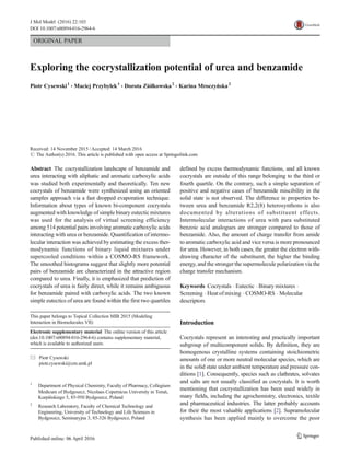 ORIGINAL PAPER
Exploring the cocrystallization potential of urea and benzamide
Piotr Cysewski1
& Maciej Przybyłek1
& Dorota Ziółkowska2
& Karina Mroczyńska2
Received: 14 November 2015 /Accepted: 14 March 2016
# The Author(s) 2016. This article is published with open access at Springerlink.com
Abstract The cocrystallization landscape of benzamide and
urea interacting with aliphatic and aromatic carboxylic acids
was studied both experimentally and theoretically. Ten new
cocrystals of benzamide were synthesized using an oriented
samples approach via a fast dropped evaporation technique.
Information about types of known bi-component cocrystals
augmented with knowledge of simple binary eutectic mixtures
was used for the analysis of virtual screening efficiency
among 514 potential pairs involving aromatic carboxylic acids
interacting with urea or benzamide. Quantification of intermo-
lecular interaction was achieved by estimating the excess ther-
modynamic functions of binary liquid mixtures under
supercooled conditions within a COSMO-RS framework.
The smoothed histograms suggest that slightly more potential
pairs of benzamide are characterized in the attractive region
compared to urea. Finally, it is emphasized that prediction of
cocrystals of urea is fairly direct, while it remains ambiguous
for benzamide paired with carboxylic acids. The two known
simple eutectics of urea are found within the first two quartiles
defined by excess thermodynamic functions, and all known
cocrystals are outside of this range belonging to the third or
fourth quartile. On the contrary, such a simple separation of
positive and negative cases of benzamide miscibility in the
solid state is not observed. The difference in properties be-
tween urea and benzamide R2,2(8) heterosynthons is also
documented by alterations of substituent effects.
Intermolecular interactions of urea with para substituted
benzoic acid analogues are stronger compared to those of
benzamide. Also, the amount of charge transfer from amide
to aromatic carboxylic acid and vice versa is more pronounced
for urea. However, in both cases, the greater the electron with-
drawing character of the substituent, the higher the binding
energy, and the stronger the supermolecule polarization via the
charge transfer mechanism.
Keywords Cocrystals . Eutectic . Binary mixtures .
Screening . Heat of mixing . COSMO-RS . Molecular
descriptors
Introduction
Cocrystals represent an interesting and practically important
subgroup of multicomponent solids. By definition, they are
homogenous crystalline systems containing stoichiometric
amounts of one or more neutral molecular species, which are
in the solid state under ambient temperature and pressure con-
ditions [1]. Consequently, species such as clathrates, solvates
and salts are not usually classified as cocrystals. It is worth
mentioning that cocrystallization has been used widely in
many fields, including the agrochemistry, electronics, textile
and pharmaceutical industries. The latter probably accounts
for their the most valuable applications [2]. Supramolecular
synthesis has been applied mainly to overcome the poor
This paper belongs to Topical Collection MIB 2015 (Modeling
Interaction in Biomolecules VII)
Electronic supplementary material The online version of this article
(doi:10.1007/s00894-016-2964-6) contains supplementary material,
which is available to authorized users.
* Piotr Cysewski
piotr.cysewski@cm.umk.pl
1
Department of Physical Chemistry, Faculty of Pharmacy, Collegium
Medicum of Bydgoszcz, Nicolaus Copernicus University in Toruń,
Kurpińskiego 5, 85-950 Bydgoszcz, Poland
2
Research Laboratory, Faculty of Chemical Technology and
Engineering, University of Technology and Life Sciences in
Bydgoszcz, Seminaryjna 3, 85-326 Bydgoszcz, Poland
J Mol Model (2016) 22:103
DOI 10.1007/s00894-016-2964-6
 