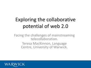 Exploring the collaborative
   potential of web 2.0
Facing the challenges of mainstreaming
           telecollaboration.
      Teresa MacKinnon, Language
     Centre, University of Warwick.
 