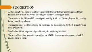 SUGGESTION
 Although KNPL, Kanpur is always committed towards their employees and their
families but then also I would like to give some of the suggestions.
 The transport facilities (shift buses) provided by KNPL to the employees for coming
factory and for go home.
 The recreational facilities should be enhanced by management for both executives &
non- executives.
 Medical facilities required high efficiency in rendering services.

 The overall welfare amenities provided by KNPL, Kanpur require proper check &
review time to time.

 