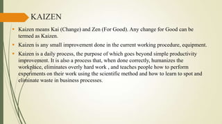 KAIZEN
 Kaizen means Kai (Change) and Zen (For Good). Any change for Good can be
termed as Kaizen.
 Kaizen is any small improvement done in the current working procedure, equipment.
 Kaizen is a daily process, the purpose of which goes beyond simple productivity
improvement. It is also a process that, when done correctly, humanizes the
workplace, eliminates overly hard work , and teaches people how to perform
experiments on their work using the scientific method and how to learn to spot and
eliminate waste in business processes.

 