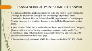 KANSAI NEROLAC PAINTS LIMITED, KANPUR
 It is the second largest coating company in India and market leader in Industrial
Coatings. Its Industrial Coatings it has a wide range of products in the
Automotive, Powder, General Industrial and High performance Coatings space.
Nerolac paints, as it is popularly known, is an established brand in decorative
paints.

 Kansai Nerolac Paints Ltd is a subsidiary of Japan based Kansai Paint Company
Limited, which is one of the top ten coating companies in the world. The
technological edge of Kansai helps us constantly innovate and come up with
products that meet consumer need gaps.
 All manufacturing locations of KNPL have been certified for ISO 9001-2008.

 
