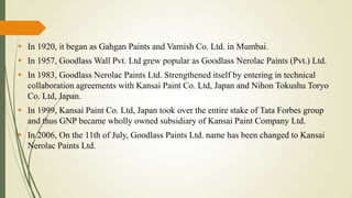  In 1920, it began as Gahgan Paints and Varnish Co. Ltd. in Mumbai.
 In 1957, Goodlass Wall Pvt. Ltd grew popular as Goodlass Nerolac Paints (Pvt.) Ltd.
 In 1983, Goodlass Nerolac Paints Ltd. Strengthened itself by entering in technical
collaboration agreements with Kansai Paint Co. Ltd, Japan and Nihon Tokushu Toryo
Co. Ltd, Japan.
 In 1999, Kansai Paint Co. Ltd, Japan took over the entire stake of Tata Forbes group
and thus GNP became wholly owned subsidiary of Kansai Paint Company Ltd.

 In 2006, On the 11th of July, Goodlass Paints Ltd. name has been changed to Kansai
Nerolac Paints Ltd.

 