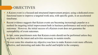 OBJECTIVES
 A Kaizen event is a focused and structured improvement project, using a dedicated crossfunctional team to improve a targeted work area, with specific goals, in an accelerated
timeframe.
 Recent evidence suggests that Kaizen events are becoming increasingly popular as a
method for targeting initial improvement both in business performance and social system
outcomes . However, the initial success of a Kaizen event does not guarantee the
sustainability of event outcomes.
 In fact, some practitioners note that Kaizen events should not be performed unless they
are done with the intent and activities necessary to sustain results.
 To over come this situation my objective was how to make Kaizen event more efficient,
effective, and interesting and make this useful and helpful in the company.

 