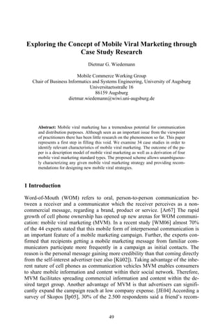 Exploring the Concept of Mobile Viral Marketing through
                 Case Study Research
                                  Dietmar G. Wiedemann

                         Mobile Commerce Working Group
   Chair of Business Informatics and Systems Engineering, University of Augsburg
                               Universitaetsstraße 16
                                  86159 Augsburg
                     dietmar.wiedemann@wiwi.uni-augsburg.de




      Abstract: Mobile viral marketing has a tremendous potential for communication
      and distribution purposes. Although seen as an important issue from the viewpoint
      of practitioners there has been little research on the phenomenon so far. This paper
      represents a first step in filling this void. We examine 34 case studies in order to
      identify relevant characteristics of mobile viral marketing. The outcome of the pa-
      per is a description model of mobile viral marketing as well as a derivation of four
      mobile viral marketing standard types. The proposed scheme allows unambiguous-
      ly characterizing any given mobile viral marketing strategy and providing recom-
      mendations for designing new mobile viral strategies.



1 Introduction

Word-of-Mouth (WOM) refers to oral, person-to-person communication be-
tween a receiver and a communicator which the receiver perceives as a non-
commercial message, regarding a brand, product or service. [Ar67] The rapid
growth of cell phone ownership has opened up new arenas for WOM communi-
cation: mobile viral marketing (MVM). In a recent study [WM06] almost 70%
of the 44 experts stated that this mobile form of interpersonal communication is
an important feature of a mobile marketing campaign. Further, the experts con-
firmed that recipients getting a mobile marketing message from familiar com-
municators participate more frequently in a campaign as initial contacts. The
reason is the personal message gaining more credibility than that coming directly
from the self-interest advertiser (see also [Kü02]). Taking advantage of the inhe-
rent nature of cell phones as communication vehicles MVM enables consumers
to share mobile information and content within their social network. Therefore,
MVM facilitates spreading commercial information and content within the de-
sired target group. Another advantage of MVM is that advertisers can signifi-
cantly expand the campaign reach at low company expense. [JE04] According a
survey of Skopos [Ip05], 30% of the 2.500 respondents said a friend’s recom-


                                              49
 