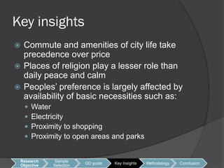 Key insights
 Commute and amenities of city life take
  precedence over price
 Places of religion play a lesser role than
  daily peace and calm
 Peoples’ preference is largely affected by
  availability of basic necessities such as:
       Water
       Electricity
       Proximity to shopping
       Proximity to open areas and parks


 Research      Sample
                          GD guide   Key Insights   Methodology   Conclusion
 Objective    Selection
 