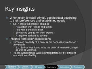 Key insights
    When given a visual stimuli, people react according
     to their preferences and established needs
      e.g. A glass full of beer, could be
         ○   Relaxation with friends and family
         ○   Pub with a choice of beer
         ○   Something you do not want around
         ○   A negative attribute to society
    Insights from color associations
      Perceived property of a color is not necessarily reflected
         universally
         ○ E.g. Saffron was found to be the color of relaxation, prayer
             as well as violence.
      Places within house were painted differently by different
         associations of utility.



    Research       Sample
                               GD guide   Key Insights   Methodology   Conclusion
    Objective     Selection
 