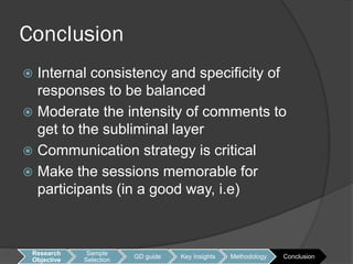 Conclusion
 Internal consistency and specificity of
  responses to be balanced
 Moderate the intensity of comments to
  get to the subliminal layer
 Communication strategy is critical
 Make the sessions memorable for
  participants (in a good way, i.e)



 Research     Sample
                         GD guide   Key Insights   Methodology   Conclusion
 Objective   Selection
 