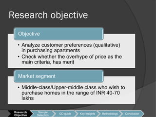Research objective
   Objective

   • Analyze customer preferences (qualitative)
     in purchasing apartments
   • Check whether the overhype of price as the
     main criteria, has merit

   Market segment

   • Middle-class/Upper-middle class who wish to
     purchase homes in the range of INR 40-70
     lakhs

 Research     Sample
                         GD guide   Key Insights   Methodology   Conclusion
 Objective   Selection
 