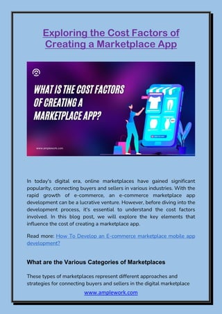 www.amplework.com
Exploring the Cost Factors of
Creating a Marketplace App
In today's digital era, online marketplaces have gained significant
popularity, connecting buyers and sellers in various industries. With the
rapid growth of e-commerce, an e-commerce marketplace app
development can be a lucrative venture. However, before diving into the
development process, it's essential to understand the cost factors
involved. In this blog post, we will explore the key elements that
influence the cost of creating a marketplace app.
Read more: How To Develop an E-commerce marketplace mobile app
development?
What are the Various Categories of Marketplaces
These types of marketplaces represent different approaches and
strategies for connecting buyers and sellers in the digital marketplace
 