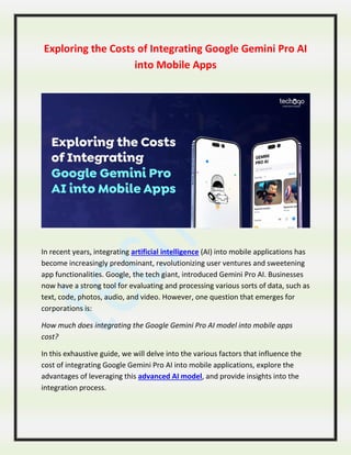 Exploring the Costs of Integrating Google Gemini Pro AI
into Mobile Apps
In recent years, integrating artificial intelligence (AI) into mobile applications has
become increasingly predominant, revolutionizing user ventures and sweetening
app functionalities. Google, the tech giant, introduced Gemini Pro AI. Businesses
now have a strong tool for evaluating and processing various sorts of data, such as
text, code, photos, audio, and video. However, one question that emerges for
corporations is:
How much does integrating the Google Gemini Pro AI model into mobile apps
cost?
In this exhaustive guide, we will delve into the various factors that influence the
cost of integrating Google Gemini Pro AI into mobile applications, explore the
advantages of leveraging this advanced AI model, and provide insights into the
integration process.
 
