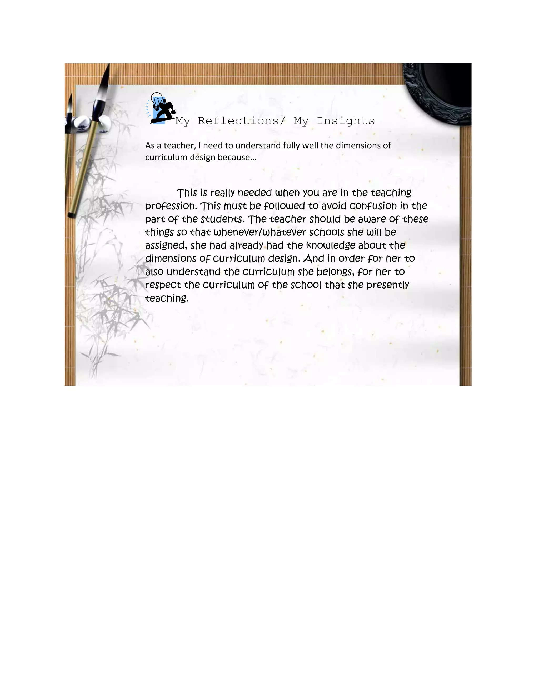 My Reflections/ My Insights
As a teacher, I need to understand fully well the dimensions of
curriculum design because…


       This is really needed when you are in the teaching
profession. This must be followed to avoid confusion in the
part of the students. The teacher should be aware of these
things so that whenever/whatever schools she will be
assigned, she had already had the knowledge about the
dimensions of curriculum design. And in order for her to
also understand the curriculum she belongs, for her to
respect the curriculum of the school that she presently
teaching.
 