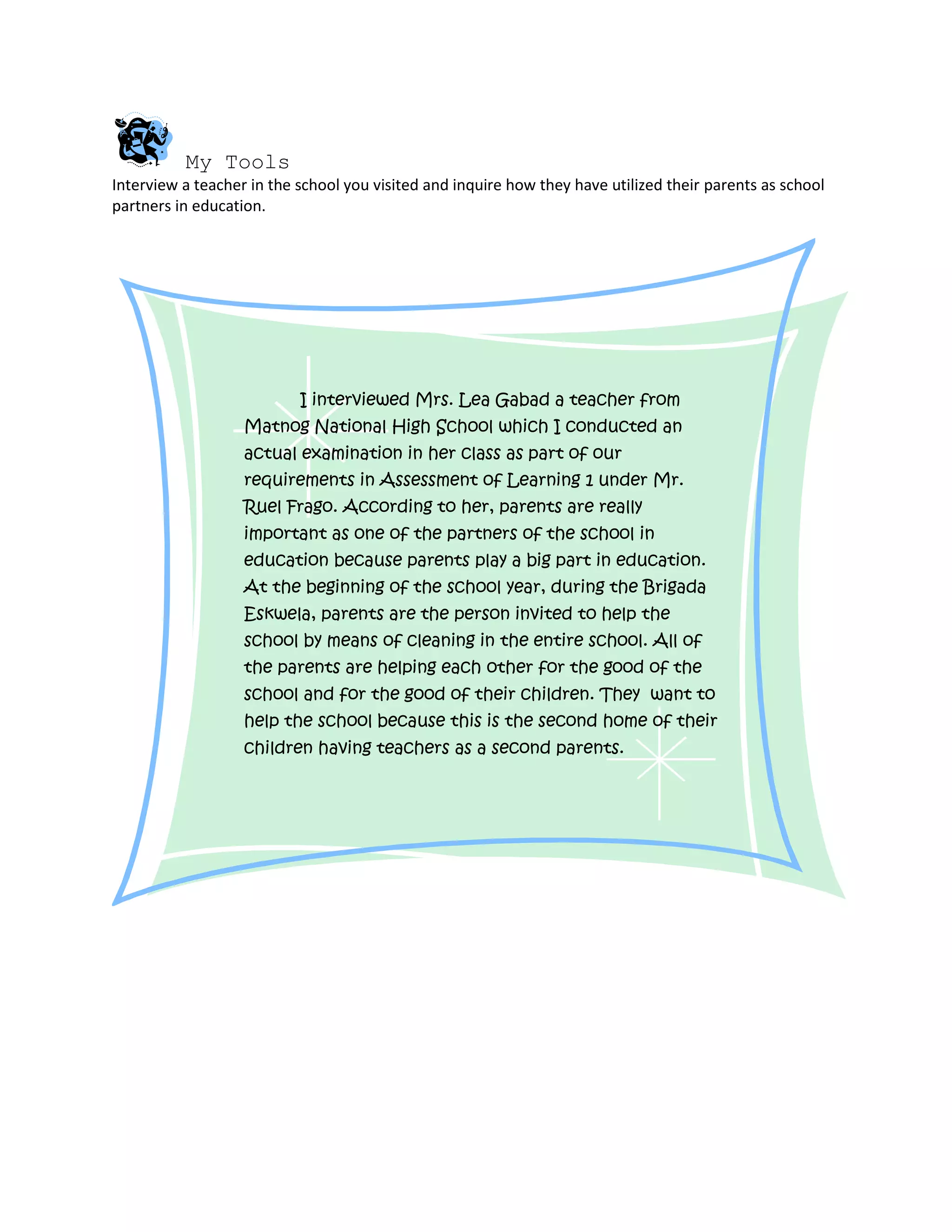 My Tools
Interview a teacher in the school you visited and inquire how they have utilized their parents as school
partners in education.




                           I interviewed Mrs. Lea Gabad a teacher from
                   Matnog National High School which I conducted an
                   actual examination in her class as part of our
                   requirements in Assessment of Learning 1 under Mr.
                   Ruel Frago. According to her, parents are really
                   important as one of the partners of the school in
                   education because parents play a big part in education.
                   At the beginning of the school year, during the Brigada
                   Eskwela, parents are the person invited to help the
                   school by means of cleaning in the entire school. All of
                   the parents are helping each other for the good of the
                   school and for the good of their children. They want to
                   help the school because this is the second home of their
                   children having teachers as a second parents.
 