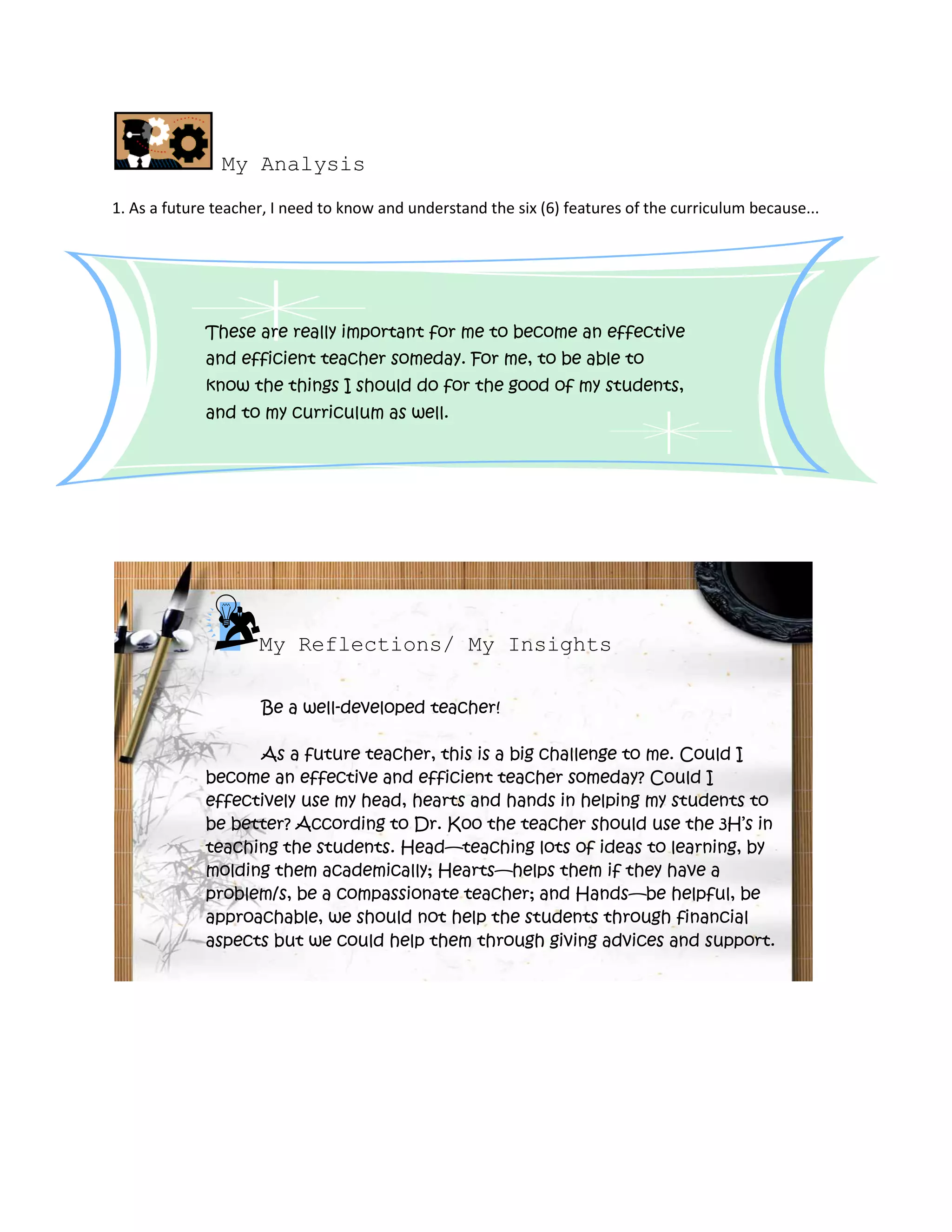 My Analysis
1. As a future teacher, I need to know and understand the six (6) features of the curriculum because...




             These are really important for me to become an effective
             and efficient teacher someday. For me, to be able to
             know the things I should do for the good of my students,
             and to my curriculum as well.




                     My Reflections/ My Insights

                     Be a well-developed teacher!

                   As a future teacher, this is a big challenge to me. Could I
             become an effective and efficient teacher someday? Could I
             effectively use my head, hearts and hands in helping my students to
             be better? According to Dr. Koo the teacher should use the 3H’s in
             teaching the students. Head—teaching lots of ideas to learning, by
             molding them academically; Hearts—helps them if they have a
             problem/s, be a compassionate teacher; and Hands—be helpful, be
             approachable, we should not help the students through financial
             aspects but we could help them through giving advices and support.
 