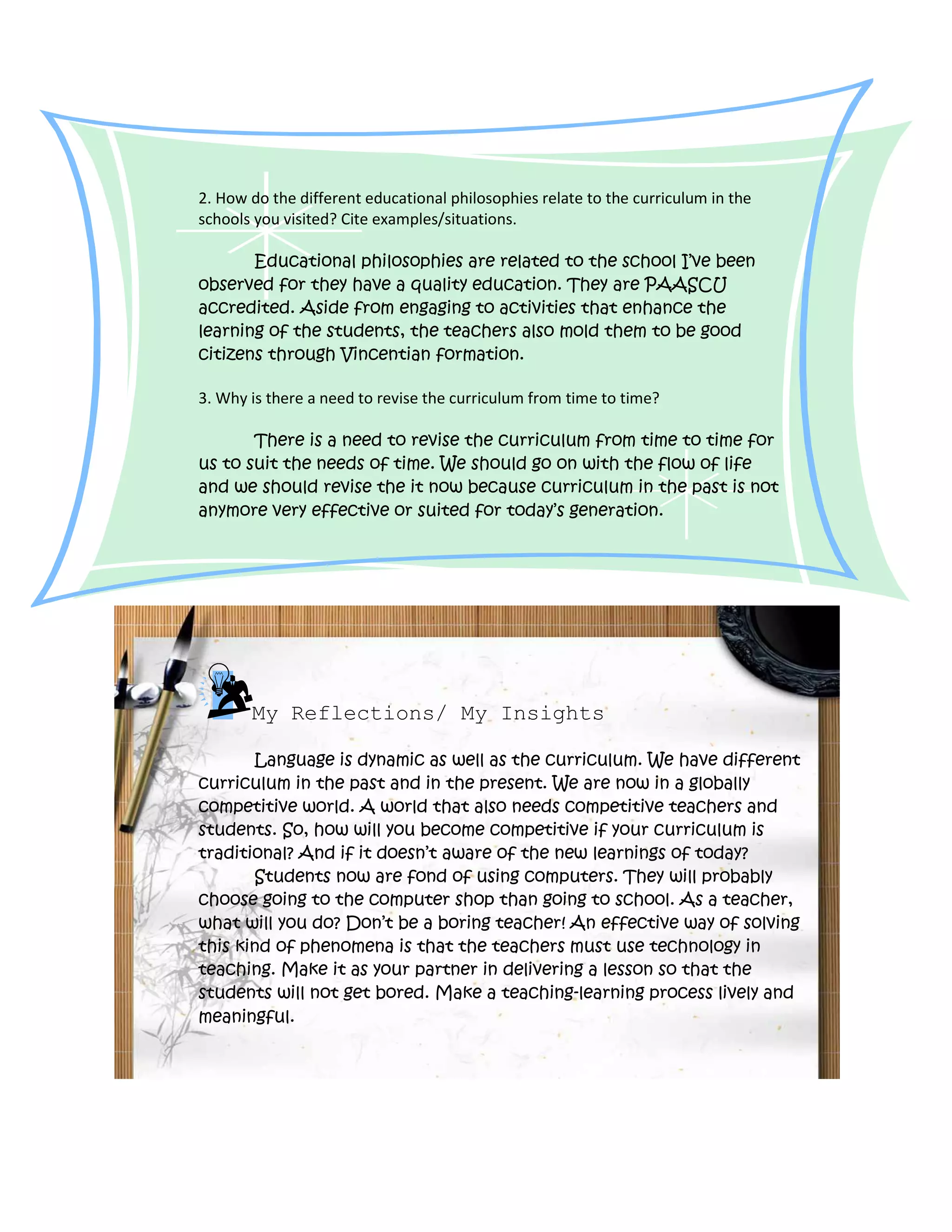 2. How do the different educational philosophies relate to the curriculum in the
schools you visited? Cite examples/situations.

       Educational philosophies are related to the school I’ve been
observed for they have a quality education. They are PAASCU
accredited. Aside from engaging to activities that enhance the
learning of the students, the teachers also mold them to be good
citizens through Vincentian formation.

3. Why is there a need to revise the curriculum from time to time?

       There is a need to revise the curriculum from time to time for
us to suit the needs of time. We should go on with the flow of life
and we should revise the it now because curriculum in the past is not
anymore very effective or suited for today’s generation.




       My Reflections/ My Insights

       Language is dynamic as well as the curriculum. We have different
curriculum in the past and in the present. We are now in a globally
competitive world. A world that also needs competitive teachers and
students. So, how will you become competitive if your curriculum is
traditional? And if it doesn’t aware of the new learnings of today?
       Students now are fond of using computers. They will probably
choose going to the computer shop than going to school. As a teacher,
what will you do? Don’t be a boring teacher! An effective way of solving
this kind of phenomena is that the teachers must use technology in
teaching. Make it as your partner in delivering a lesson so that the
students will not get bored. Make a teaching-learning process lively and
meaningful.
 