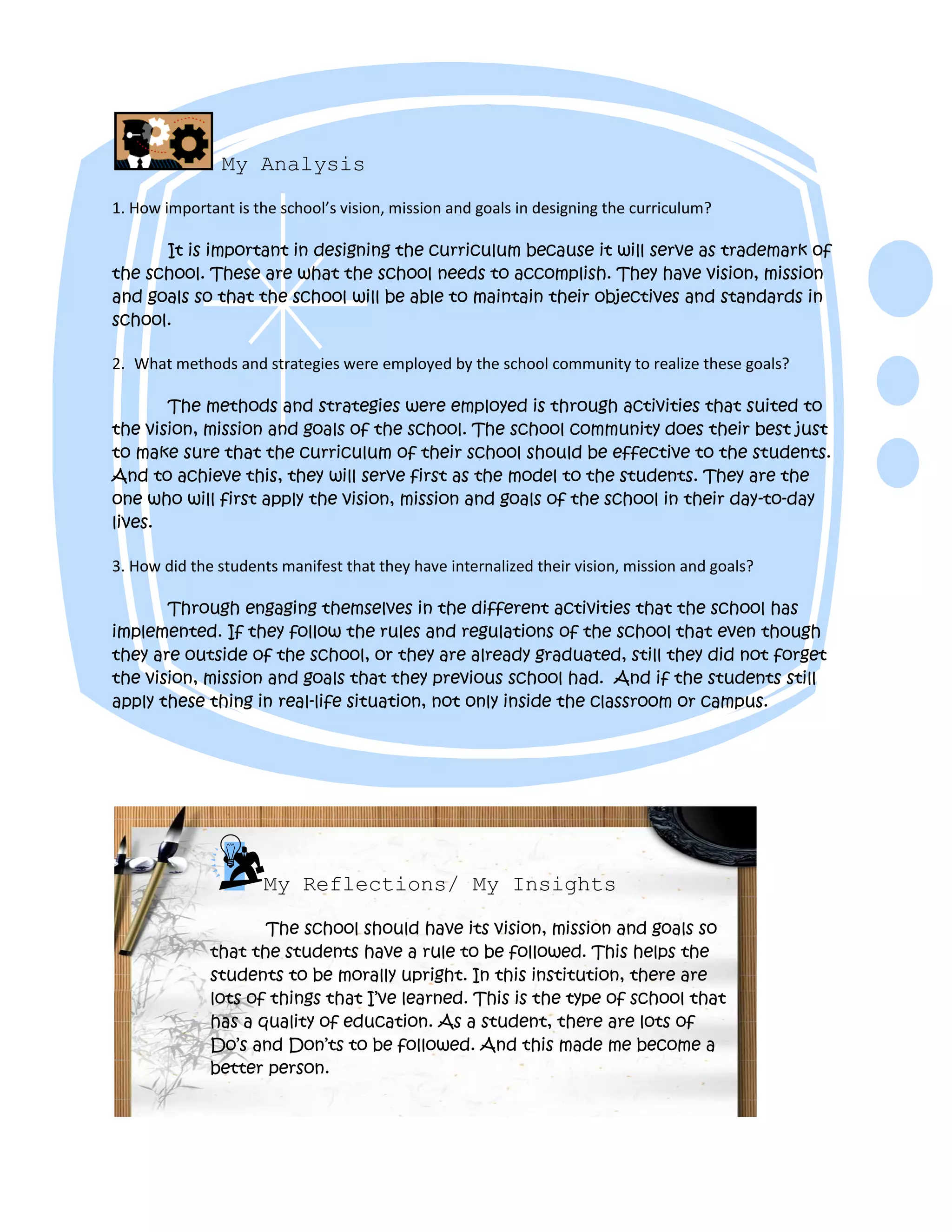My Analysis
1. How important is the school’s vision, mission and goals in designing the curriculum?
It is important in designing the curriculum because it will serve as trademark of
the school. These are what the school needs to accomplish. They have vision, mission
and goals so that the school will be able to maintain their objectives and standards in
school.
2. What methods and strategies were employed by the school community to realize these goals?
The methods and strategies were employed is through activities that suited to
the vision, mission and goals of the school. The school community does their best just
to make sure that the curriculum of their school should be effective to the students.
And to achieve this, they will serve first as the model to the students. They are the
one who will first apply the vision, mission and goals of the school in their day-to-day
lives.
3. How did the students manifest that they have internalized their vision, mission and goals?
Through engaging themselves in the different activities that the school has
implemented. If they follow the rules and regulations of the school that even though
they are outside of the school, or they are already graduated, still they did not forget
the vision, mission and goals that they previous school had. And if the students still
apply these thing in real-life situation, not only inside the classroom or campus.
My Reflections/ My Insights
The school should have its vision, mission and goals so
that the students have a rule to be followed. This helps the
students to be morally upright. In this institution, there are
lots of things that I’ve learned. This is the type of school that
has a quality of education. As a student, there are lots of
Do’s and Don’ts to be followed. And this made me become a
better person.
 