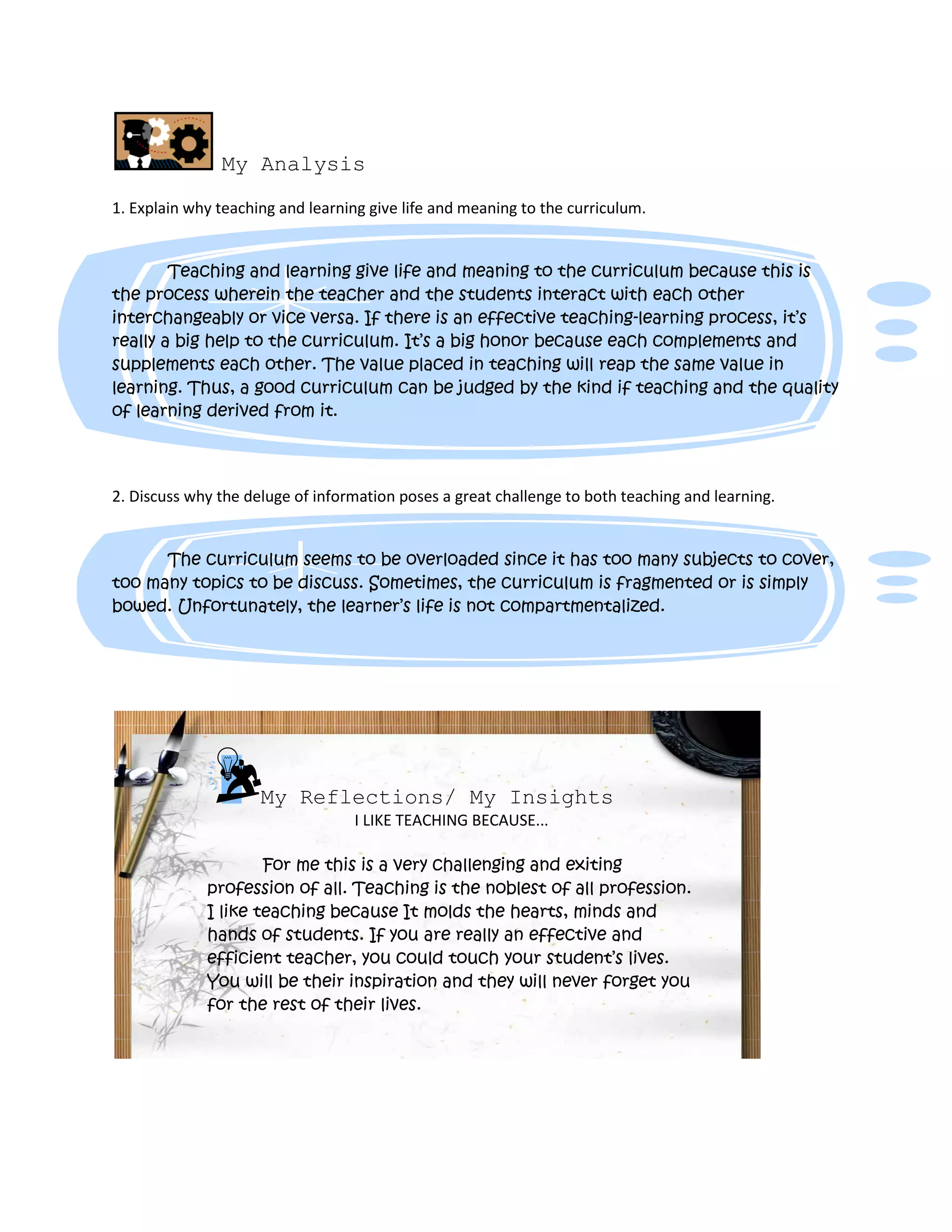 My Analysis
1. Explain why teaching and learning give life and meaning to the curriculum.
Teaching and learning give life and meaning to the curriculum because this is
the process wherein the teacher and the students interact with each other
interchangeably or vice versa. If there is an effective teaching-learning process, it’s
really a big help to the curriculum. It’s a big honor because each complements and
supplements each other. The value placed in teaching will reap the same value in
learning. Thus, a good curriculum can be judged by the kind if teaching and the quality
of learning derived from it.
2. Discuss why the deluge of information poses a great challenge to both teaching and learning.
The curriculum seems to be overloaded since it has too many subjects to cover,
too many topics to be discuss. Sometimes, the curriculum is fragmented or is simply
bowed. Unfortunately, the learner’s life is not compartmentalized.
My Reflections/ My Insights
I LIKE TEACHING BECAUSE...
For me this is a very challenging and exiting
profession of all. Teaching is the noblest of all profession.
I like teaching because It molds the hearts, minds and
hands of students. If you are really an effective and
efficient teacher, you could touch your student’s lives.
You will be their inspiration and they will never forget you
for the rest of their lives.
 
