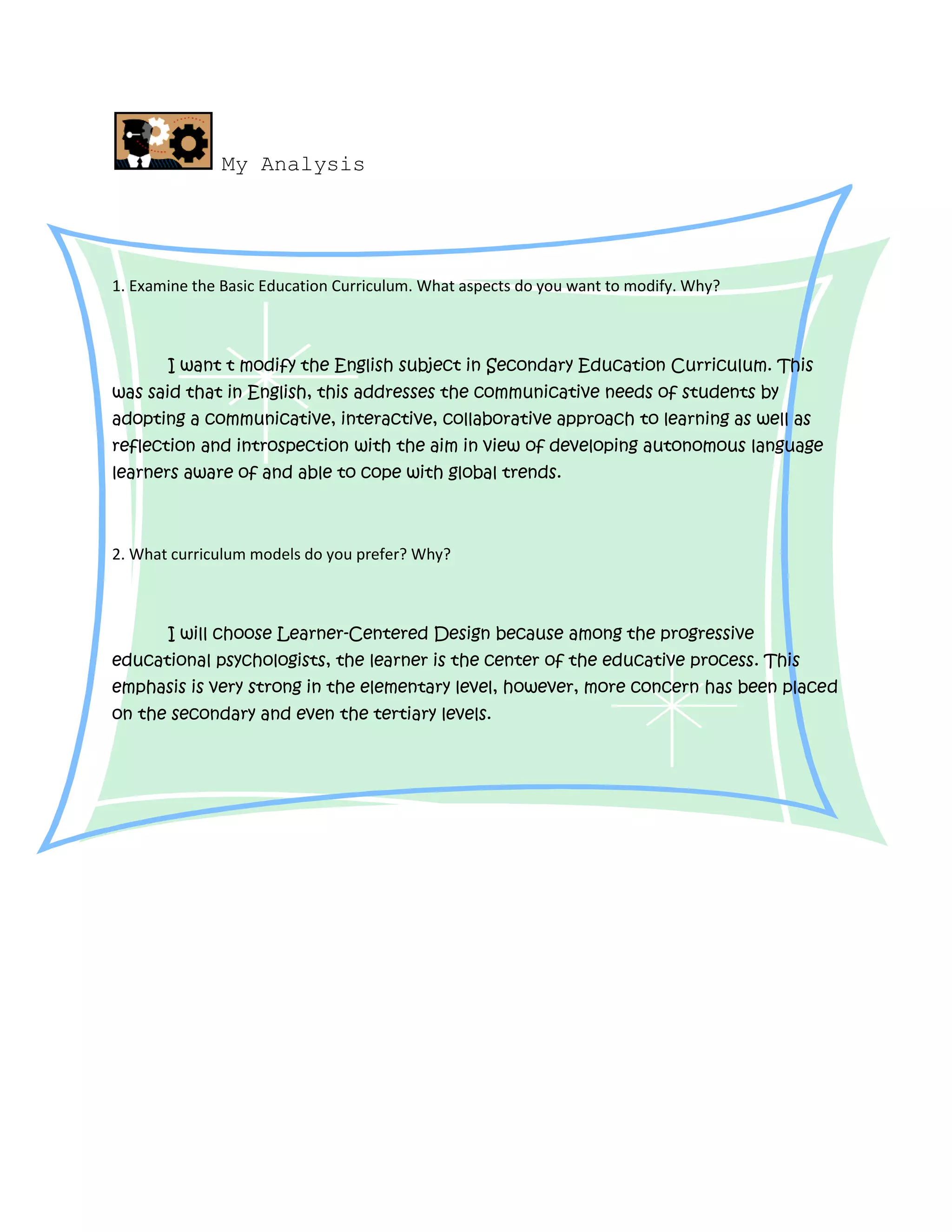 My Analysis
1. Examine the Basic Education Curriculum. What aspects do you want to modify. Why?
I want t modify the English subject in Secondary Education Curriculum. This
was said that in English, this addresses the communicative needs of students by
adopting a communicative, interactive, collaborative approach to learning as well as
reflection and introspection with the aim in view of developing autonomous language
learners aware of and able to cope with global trends.
2. What curriculum models do you prefer? Why?
I will choose Learner-Centered Design because among the progressive
educational psychologists, the learner is the center of the educative process. This
emphasis is very strong in the elementary level, however, more concern has been placed
on the secondary and even the tertiary levels.
 