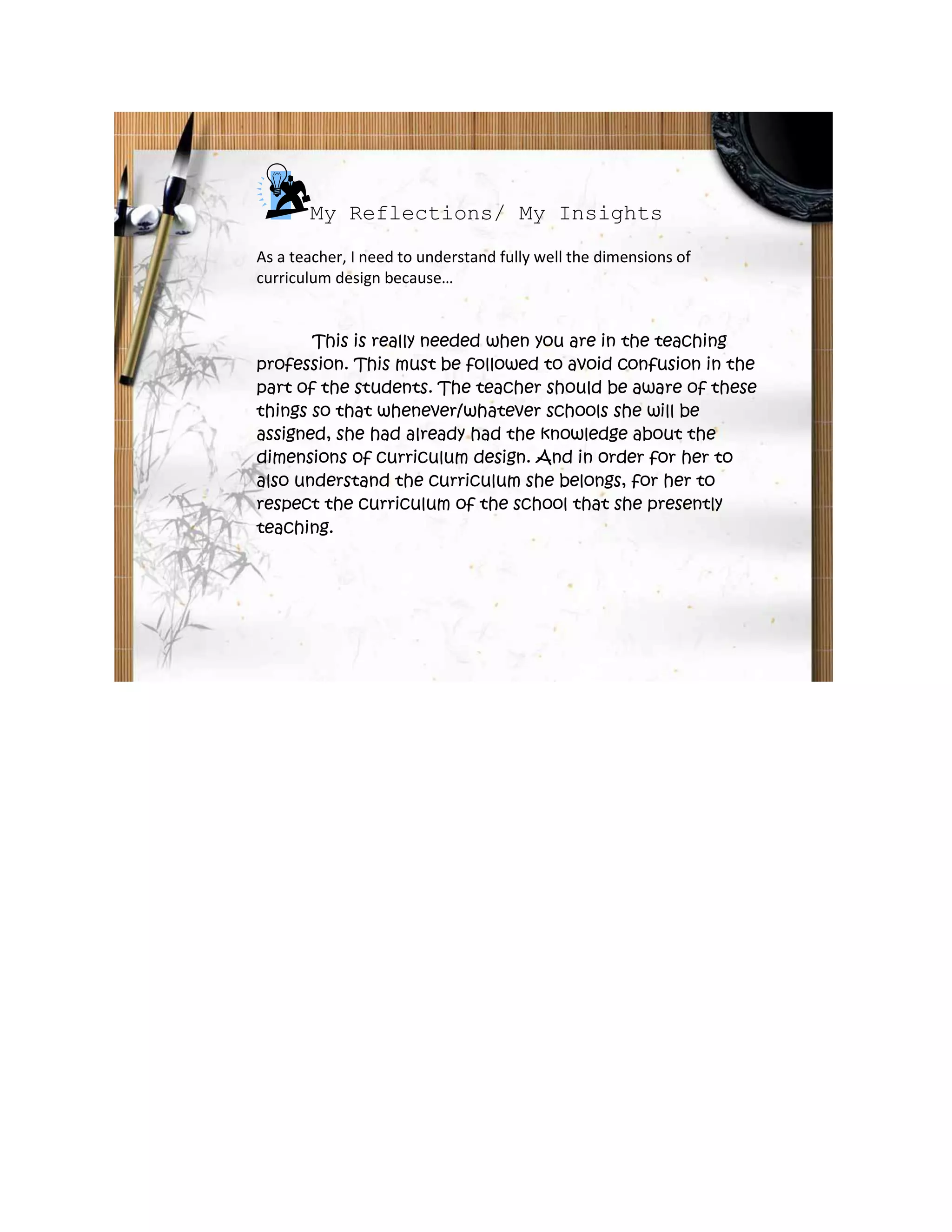 My Reflections/ My Insights
As a teacher, I need to understand fully well the dimensions of
curriculum design because…
This is really needed when you are in the teaching
profession. This must be followed to avoid confusion in the
part of the students. The teacher should be aware of these
things so that whenever/whatever schools she will be
assigned, she had already had the knowledge about the
dimensions of curriculum design. And in order for her to
also understand the curriculum she belongs, for her to
respect the curriculum of the school that she presently
teaching.
 