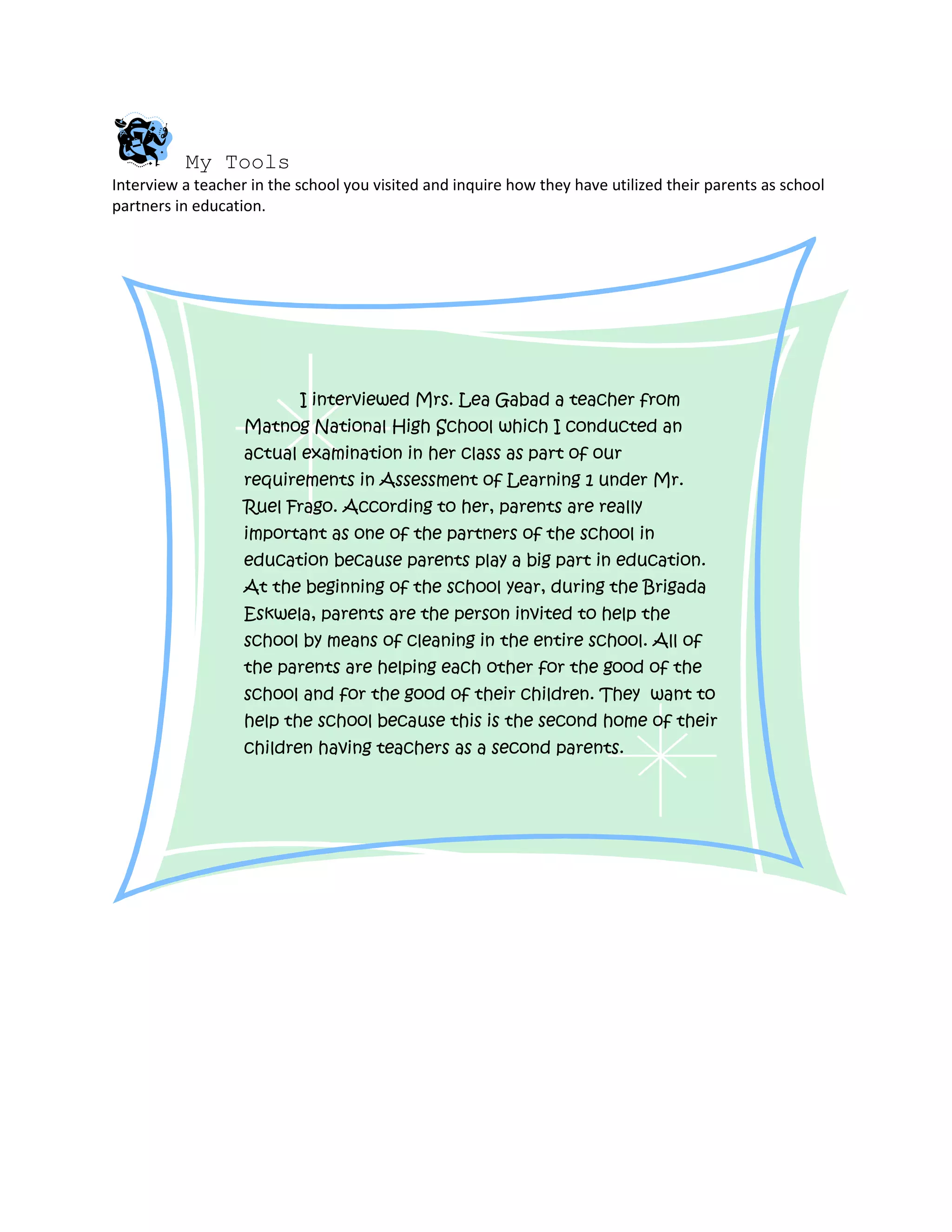 My Tools
Interview a teacher in the school you visited and inquire how they have utilized their parents as school
partners in education.
I interviewed Mrs. Lea Gabad a teacher from
Matnog National High School which I conducted an
actual examination in her class as part of our
requirements in Assessment of Learning 1 under Mr.
Ruel Frago. According to her, parents are really
important as one of the partners of the school in
education because parents play a big part in education.
At the beginning of the school year, during the Brigada
Eskwela, parents are the person invited to help the
school by means of cleaning in the entire school. All of
the parents are helping each other for the good of the
school and for the good of their children. They want to
help the school because this is the second home of their
children having teachers as a second parents.
 
