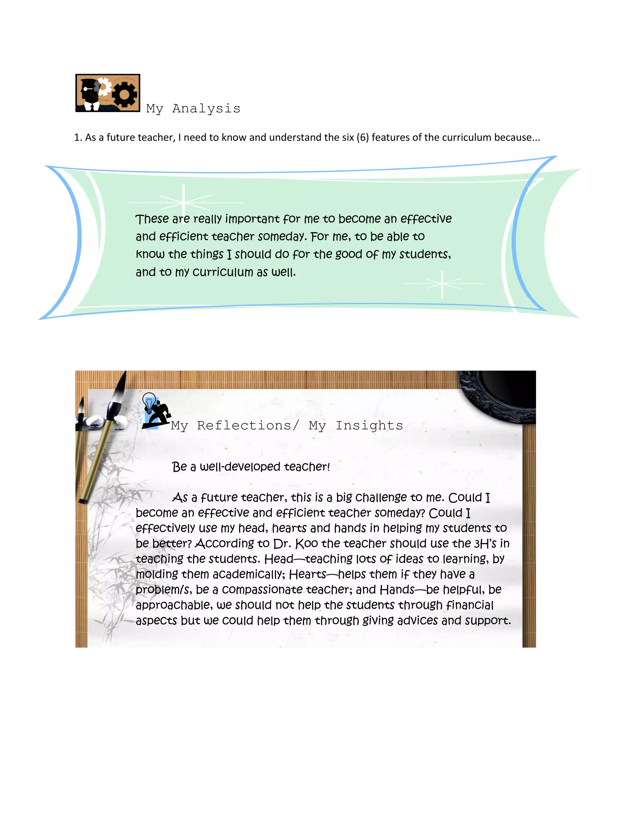 My Analysis
1. As a future teacher, I need to know and understand the six (6) features of the curriculum because...
These are really important for me to become an effective
and efficient teacher someday. For me, to be able to
know the things I should do for the good of my students,
and to my curriculum as well.
My Reflections/ My Insights
Be a well-developed teacher!
As a future teacher, this is a big challenge to me. Could I
become an effective and efficient teacher someday? Could I
effectively use my head, hearts and hands in helping my students to
be better? According to Dr. Koo the teacher should use the 3H’s in
teaching the students. Head—teaching lots of ideas to learning, by
molding them academically; Hearts—helps them if they have a
problem/s, be a compassionate teacher; and Hands—be helpful, be
approachable, we should not help the students through financial
aspects but we could help them through giving advices and support.
 