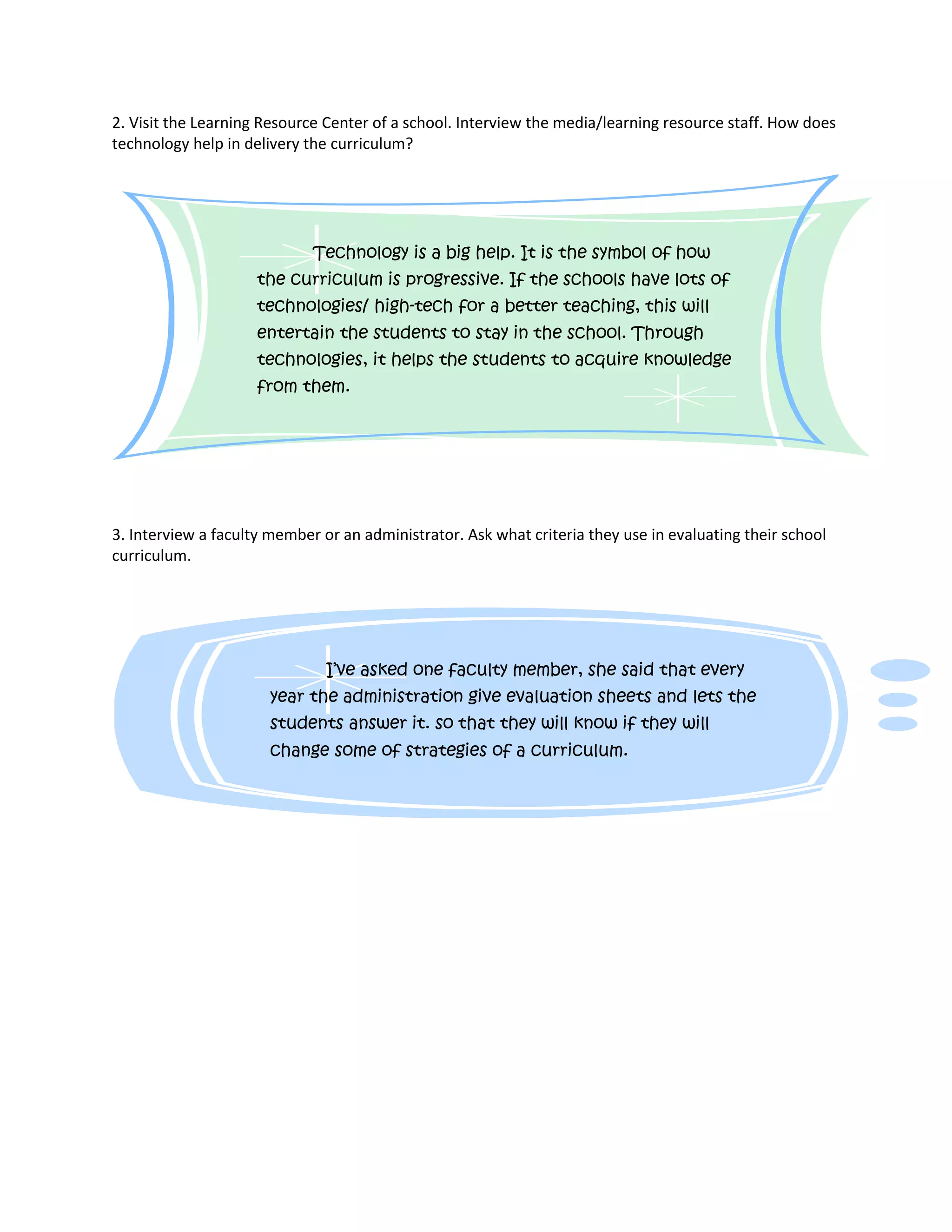 2. Visit the Learning Resource Center of a school. Interview the media/learning resource staff. How does
technology help in delivery the curriculum?
3. Interview a faculty member or an administrator. Ask what criteria they use in evaluating their school
curriculum.
Technology is a big help. It is the symbol of how
the curriculum is progressive. If the schools have lots of
technologies/ high-tech for a better teaching, this will
entertain the students to stay in the school. Through
technologies, it helps the students to acquire knowledge
from them.
I’ve asked one faculty member, she said that every
year the administration give evaluation sheets and lets the
students answer it. so that they will know if they will
change some of strategies of a curriculum.
 