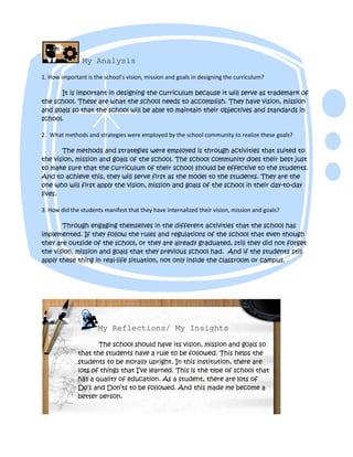 My Analysis
1. How important is the school’s vision, mission and goals in designing the curriculum?

      It is important in designing the curriculum because it will serve as trademark of
the school. These are what the school needs to accomplish. They have vision, mission
and goals so that the school will be able to maintain their objectives and standards in
school.

2. What methods and strategies were employed by the school community to realize these goals?

       The methods and strategies were employed is through activities that suited to
the vision, mission and goals of the school. The school community does their best just
to make sure that the curriculum of their school should be effective to the students.
And to achieve this, they will serve first as the model to the students. They are the
one who will first apply the vision, mission and goals of the school in their day-to-day
lives.

3. How did the students manifest that they have internalized their vision, mission and goals?

       Through engaging themselves in the different activities that the school has
implemented. If they follow the rules and regulations of the school that even though
they are outside of the school, or they are already graduated, still they did not forget
the vision, mission and goals that they previous school had. And if the students still
apply these thing in real-life situation, not only inside the classroom or campus.




                      My Reflections/ My Insights

                     The school should have its vision, mission and goals so
              that the students have a rule to be followed. This helps the
              students to be morally upright. In this institution, there are
              lots of things that I’ve learned. This is the type of school that
              has a quality of education. As a student, there are lots of
              Do’s and Don’ts to be followed. And this made me become a
              better person.
 
