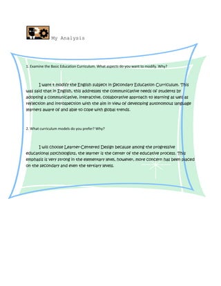 My Analysis




1. Examine the Basic Education Curriculum. What aspects do you want to modify. Why?



       I want t modify the English subject in Secondary Education Curriculum. This
was said that in English, this addresses the communicative needs of students by
adopting a communicative, interactive, collaborative approach to learning as well as
reflection and introspection with the aim in view of developing autonomous language
learners aware of and able to cope with global trends.



2. What curriculum models do you prefer? Why?



       I will choose Learner-Centered Design because among the progressive
educational psychologists, the learner is the center of the educative process. This
emphasis is very strong in the elementary level, however, more concern has been placed
on the secondary and even the tertiary levels.
 