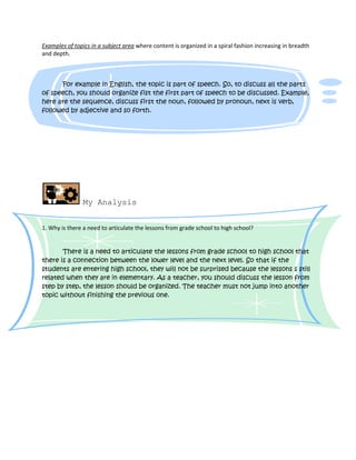 Examples of topics in a subject area where content is organized in a spiral fashion increasing in breadth
and depth.



      For example in English, the topic is part of speech. So, to discuss all the parts
of speech, you should organize fist the first part of speech to be discussed. Example,
here are the sequence, discuss first the noun, followed by pronoun, next is verb,
followed by adjective and so forth.




                My Analysis


1. Why is there a need to articulate the lessons from grade school to high school?


       There is a need to articulate the lessons from grade school to high school that
there is a connection between the lower level and the next level. So that if the
students are entering high school, they will not be surprised because the lessons s still
related when they are in elementary. As a teacher, you should discuss the lesson from
step by step, the lesson should be organized. The teacher must not jump into another
topic without finishing the previous one.
 