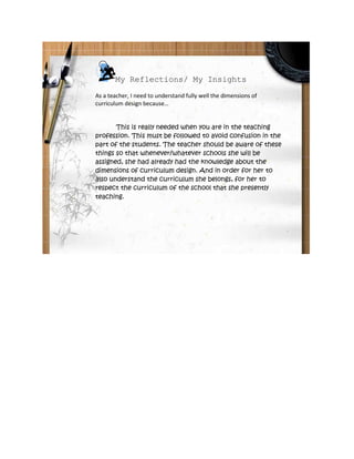 My Reflections/ My Insights
As a teacher, I need to understand fully well the dimensions of
curriculum design because…


       This is really needed when you are in the teaching
profession. This must be followed to avoid confusion in the
part of the students. The teacher should be aware of these
things so that whenever/whatever schools she will be
assigned, she had already had the knowledge about the
dimensions of curriculum design. And in order for her to
also understand the curriculum she belongs, for her to
respect the curriculum of the school that she presently
teaching.
 