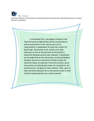 My Tools
Interview a teacher in the school you visited and inquire how they have utilized their parents as school
partners in education.




                           I interviewed Mrs. Lea Gabad a teacher from
                   Matnog National High School which I conducted an
                   actual examination in her class as part of our
                   requirements in Assessment of Learning 1 under Mr.
                   Ruel Frago. According to her, parents are really
                   important as one of the partners of the school in
                   education because parents play a big part in education.
                   At the beginning of the school year, during the Brigada
                   Eskwela, parents are the person invited to help the
                   school by means of cleaning in the entire school. All of
                   the parents are helping each other for the good of the
                   school and for the good of their children. They want to
                   help the school because this is the second home of their
                   children having teachers as a second parents.
 