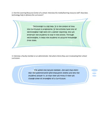 2. Visit the Learning Resource Center of a school. Interview the media/learning resource staff. How does
technology help in delivery the curriculum?




                             Technology is a big help. It is the symbol of how
                     the curriculum is progressive. If the schools have lots of
                     technologies/ high-tech for a better teaching, this will
                     entertain the students to stay in the school. Through
                     technologies, it helps the students to acquire knowledge
                     from them.




3. Interview a faculty member or an administrator. Ask what criteria they use in evaluating their school
curriculum.




                               I’ve asked one faculty member, she said that every
                       year the administration give evaluation sheets and lets the
                       students answer it. so that they will know if they will
                       change some of strategies of a curriculum.
 