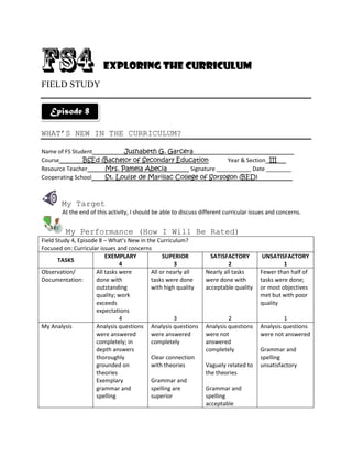 Exploring the Curriculum
FIELD STUDY

   Episode 8

WHAT’S NEW IN THE CURRICULUM?

Name of FS Student         Jushabeth G. Garcera________________________________
Course         BSEd (Bachelor of Secondary Education         Year & Section III___
Resource Teacher     Mrs. Pamela Abecia_______ Signature ___________ Date ________
Cooperating School   St. Louise de Marillac College of Sorsogon (BED)___________



       My Target
       At the end of this activity, I should be able to discuss different curricular issues and concerns.


         My Performance (How I Will Be Rated)
Field Study 4, Episode 8 – What’s New in the Curriculum?
Focused on: Curricular issues and concerns
                          EXEMPLARY             SUPERIOR           SATISFACTORY          UNSATISFACTORY
       TASKS
                                4                    3                    2                      1
Observation/          All tasks were       All or nearly all     Nearly all tasks       Fewer than half of
Documentation:        done with            tasks were done       were done with         tasks were done;
                      outstanding          with high quality     acceptable quality     or most objectives
                      quality; work                                                     met but with poor
                      exceeds                                                           quality
                      expectations
                                4                    3                    2                      1
My Analysis           Analysis questions Analysis questions      Analysis questions     Analysis questions
                      were answered        were answered         were not               were not answered
                      completely; in       completely            answered
                      depth answers                              completely             Grammar and
                      thoroughly           Clear connection                             spelling
                      grounded on          with theories         Vaguely related to     unsatisfactory
                      theories                                   the theories
                      Exemplary            Grammar and
                      grammar and          spelling are          Grammar and
                      spelling             superior              spelling
                                                                 acceptable
 