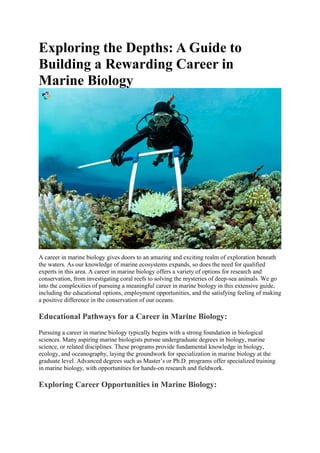 Exploring the Depths: A Guide to
Building a Rewarding Career in
Marine Biology
A career in marine biology gives doors to an amazing and exciting realm of exploration beneath
the waters. As our knowledge of marine ecosystems expands, so does the need for qualified
experts in this area. A career in marine biology offers a variety of options for research and
conservation, from investigating coral reefs to solving the mysteries of deep-sea animals. We go
into the complexities of pursuing a meaningful career in marine biology in this extensive guide,
including the educational options, employment opportunities, and the satisfying feeling of making
a positive difference in the conservation of our oceans.
Educational Pathways for a Career in Marine Biology:
Pursuing a career in marine biology typically begins with a strong foundation in biological
sciences. Many aspiring marine biologists pursue undergraduate degrees in biology, marine
science, or related disciplines. These programs provide fundamental knowledge in biology,
ecology, and oceanography, laying the groundwork for specialization in marine biology at the
graduate level. Advanced degrees such as Master’s or Ph.D. programs offer specialized training
in marine biology, with opportunities for hands-on research and fieldwork.
Exploring Career Opportunities in Marine Biology:
 