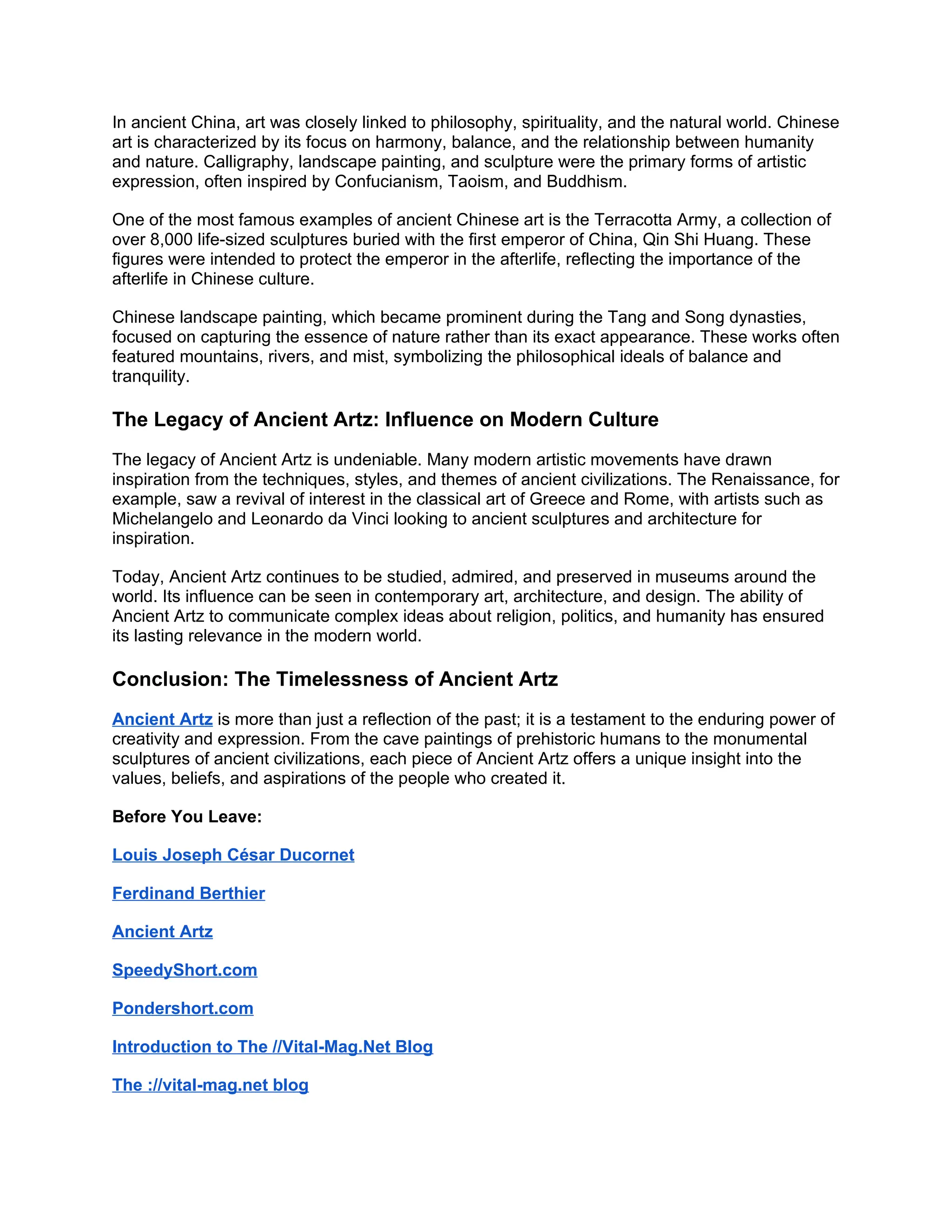 In ancient China, art was closely linked to philosophy, spirituality, and the natural world. Chinese
art is characterized by its focus on harmony, balance, and the relationship between humanity
and nature. Calligraphy, landscape painting, and sculpture were the primary forms of artistic
expression, often inspired by Confucianism, Taoism, and Buddhism.
One of the most famous examples of ancient Chinese art is the Terracotta Army, a collection of
over 8,000 life-sized sculptures buried with the first emperor of China, Qin Shi Huang. These
figures were intended to protect the emperor in the afterlife, reflecting the importance of the
afterlife in Chinese culture.
Chinese landscape painting, which became prominent during the Tang and Song dynasties,
focused on capturing the essence of nature rather than its exact appearance. These works often
featured mountains, rivers, and mist, symbolizing the philosophical ideals of balance and
tranquility.
The Legacy of Ancient Artz: Influence on Modern Culture
The legacy of Ancient Artz is undeniable. Many modern artistic movements have drawn
inspiration from the techniques, styles, and themes of ancient civilizations. The Renaissance, for
example, saw a revival of interest in the classical art of Greece and Rome, with artists such as
Michelangelo and Leonardo da Vinci looking to ancient sculptures and architecture for
inspiration.
Today, Ancient Artz continues to be studied, admired, and preserved in museums around the
world. Its influence can be seen in contemporary art, architecture, and design. The ability of
Ancient Artz to communicate complex ideas about religion, politics, and humanity has ensured
its lasting relevance in the modern world.
Conclusion: The Timelessness of Ancient Artz
Ancient Artz is more than just a reflection of the past; it is a testament to the enduring power of
creativity and expression. From the cave paintings of prehistoric humans to the monumental
sculptures of ancient civilizations, each piece of Ancient Artz offers a unique insight into the
values, beliefs, and aspirations of the people who created it.
Before You Leave:
Louis Joseph César Ducornet
Ferdinand Berthier
Ancient Artz
SpeedyShort.com
Pondershort.com
Introduction to The //Vital-Mag.Net Blog
The ://vital-mag.net blog
 