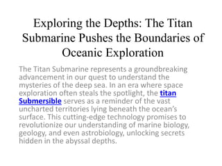 Exploring the Depths: The Titan
Submarine Pushes the Boundaries of
Oceanic Exploration
The Titan Submarine represents a groundbreaking
advancement in our quest to understand the
mysteries of the deep sea. In an era where space
exploration often steals the spotlight, the titan
Submersible serves as a reminder of the vast
uncharted territories lying beneath the ocean’s
surface. This cutting-edge technology promises to
revolutionize our understanding of marine biology,
geology, and even astrobiology, unlocking secrets
hidden in the abyssal depths.
 