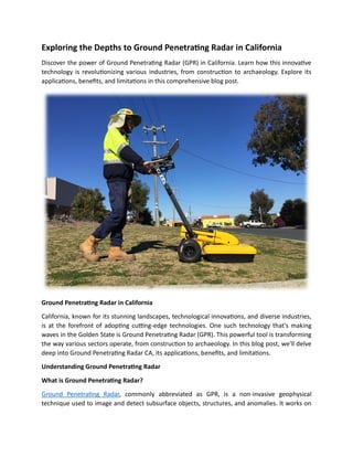 Exploring the Depths to Ground Penetrating Radar in California
Discover the power of Ground Penetrating Radar (GPR) in California. Learn how this innovative
technology is revolutionizing various industries, from construction to archaeology. Explore its
applications, benefits, and limitations in this comprehensive blog post.
Ground Penetrating Radar in California
California, known for its stunning landscapes, technological innovations, and diverse industries,
is at the forefront of adopting cutting-edge technologies. One such technology that's making
waves in the Golden State is Ground Penetrating Radar (GPR). This powerful tool is transforming
the way various sectors operate, from construction to archaeology. In this blog post, we'll delve
deep into Ground Penetrating Radar CA, its applications, benefits, and limitations.
Understanding Ground Penetrating Radar
What is Ground Penetrating Radar?
Ground Penetrating Radar, commonly abbreviated as GPR, is a non-invasive geophysical
technique used to image and detect subsurface objects, structures, and anomalies. It works on
 