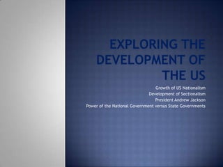 Exploring the Development of the US Growth of US Nationalism Development of Sectionalism President Andrew Jackson Power of the National Government versus State Governments 
