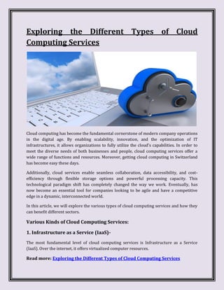 Exploring the Different Types of Cloud
Computing Services
Cloud computing has become the fundamental cornerstone of modern company operations
in the digital age. By enabling scalability, innovation, and the optimization of IT
infrastructures, it allows organizations to fully utilize the cloud's capabilities. In order to
meet the diverse needs of both businesses and people, cloud computing services offer a
wide range of functions and resources. Moreover, getting cloud computing in Switzerland
has become easy these days.
Additionally, cloud services enable seamless collaboration, data accessibility, and cost-
efficiency through flexible storage options and powerful processing capacity. This
technological paradigm shift has completely changed the way we work. Eventually, has
now become an essential tool for companies looking to be agile and have a competitive
edge in a dynamic, interconnected world.
In this article, we will explore the various types of cloud computing services and how they
can benefit different sectors.
Various Kinds of Cloud Computing Services:
1. Infrastructure as a Service (IaaS)-
The most fundamental level of cloud computing services is Infrastructure as a Service
(IaaS). Over the internet, it offers virtualized computer resources.
Read more: Exploring the Different Types of Cloud Computing Services
 